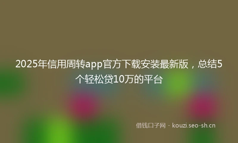 2025年信用周转app官方下载安装最新版，总结5个轻松贷10万的平台