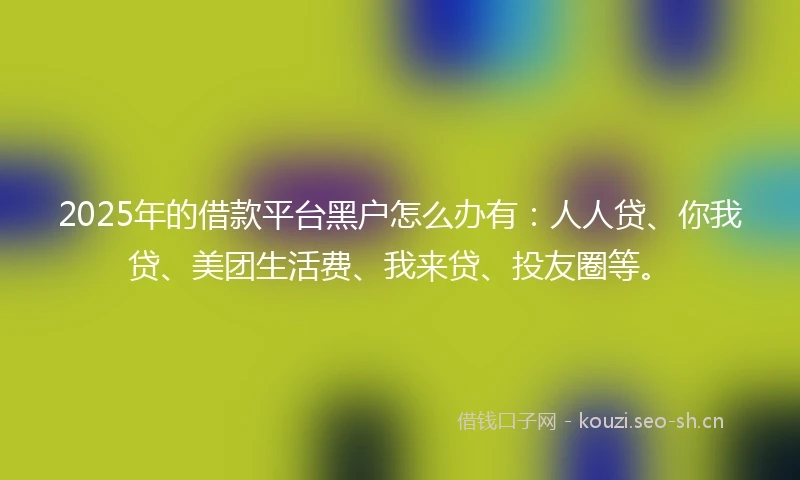 2025年的借款平台黑户怎么办有：人人贷、你我贷、美团生活费、我来贷、投友圈等。