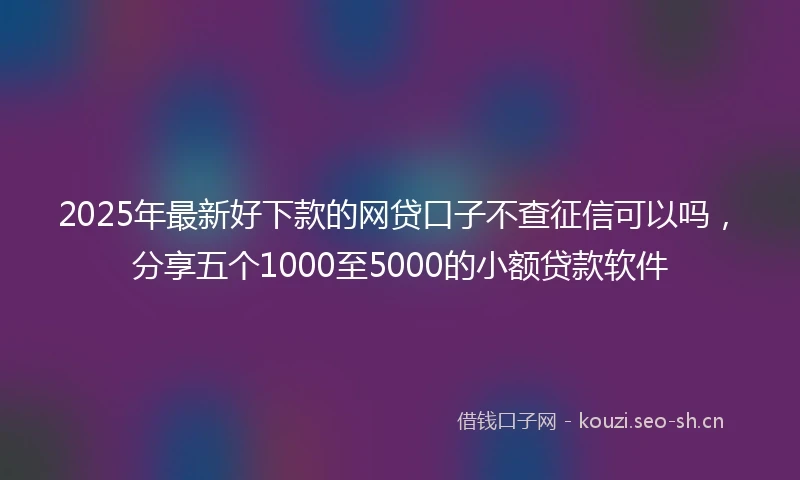 2025年最新好下款的网贷口子不查征信可以吗，分享五个1000至5000的小额贷款软件