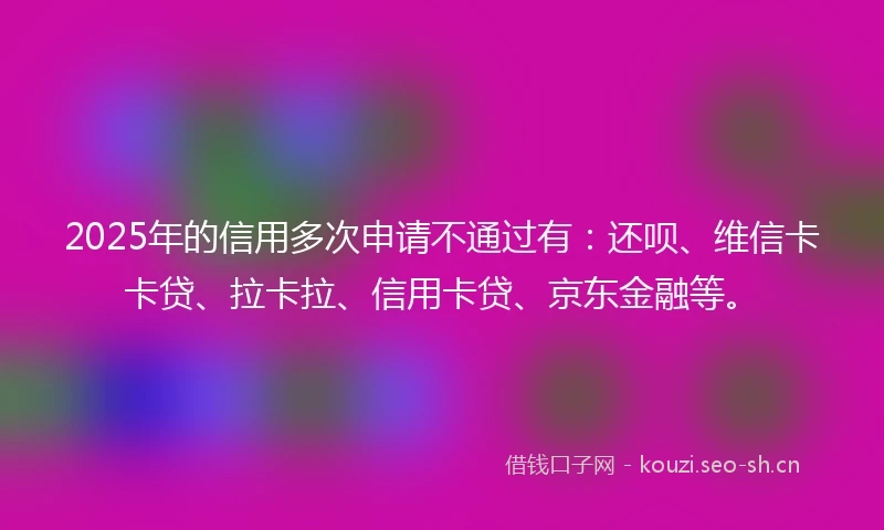2025年的信用多次申请不通过有：还呗、维信卡卡贷、拉卡拉、信用卡贷、京东金融等。