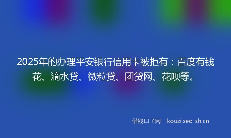2025年的办理平安银行信用卡被拒有：百度有钱花、滴水贷、微粒贷、团贷网、花呗等。