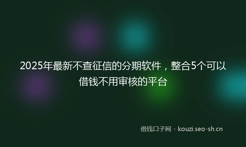 2025年最新不查征信的分期软件，整合5个可以借钱不用审核的平台