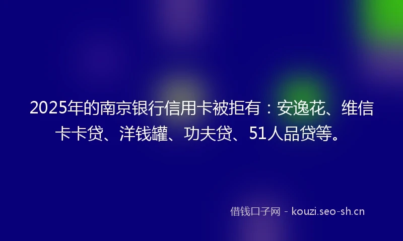 2025年的南京银行信用卡被拒有：安逸花、维信卡卡贷、洋钱罐、功夫贷、51人品贷等。
