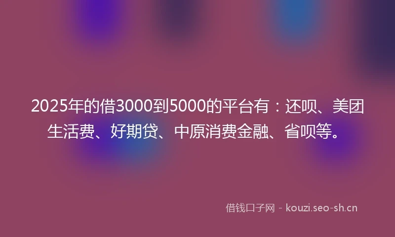 2025年的借3000到5000的平台有：还呗、美团生活费、好期贷、中原消费金融、省呗等。