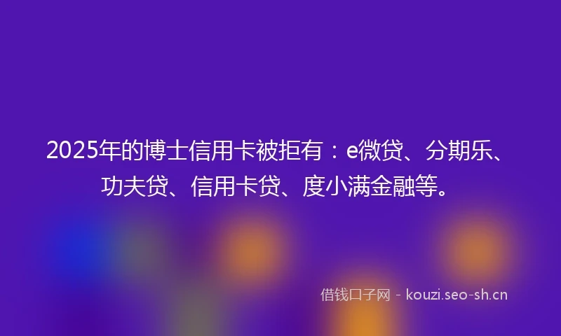 2025年的博士信用卡被拒有：e微贷、分期乐、功夫贷、信用卡贷、度小满金融等。
