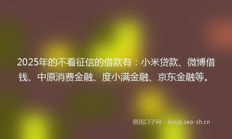 2025年的不看征信的借款有：小米贷款、微博借钱、中原消费金融、度小满金融、京东金融等。