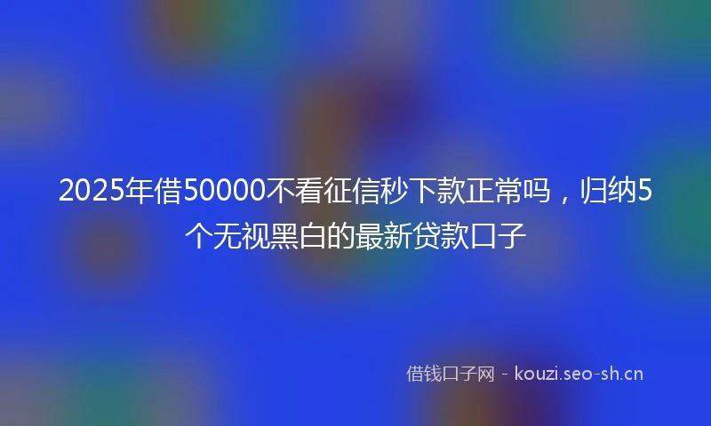 2025年借50000不看征信秒下款正常吗，归纳5个无视黑白的最新贷款口子