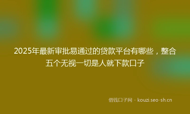 2025年最新审批易通过的贷款平台有哪些，整合五个无视一切是人就下款口子
