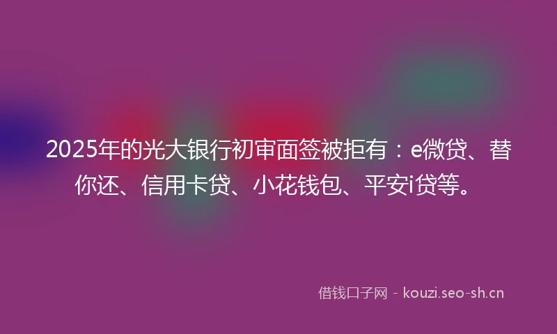 2025年的光大银行初审面签被拒有：e微贷、替你还、信用卡贷、小花钱包、平安i贷等。