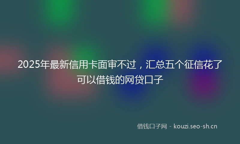 2025年最新信用卡面审不过，汇总五个征信花了可以借钱的网贷口子