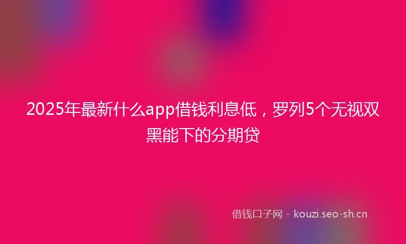 2025年最新什么app借钱利息低，罗列5个无视双黑能下的分期贷