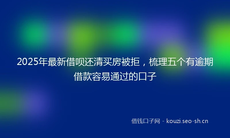 2025年最新借呗还清买房被拒，梳理五个有逾期借款容易通过的口子