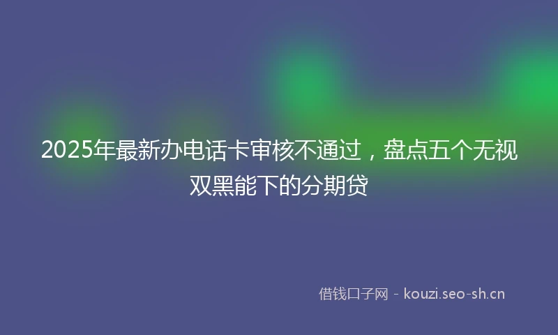 2025年最新办电话卡审核不通过，盘点五个无视双黑能下的分期贷