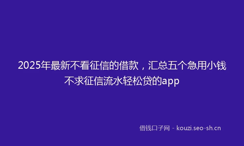 2025年最新不看征信的借款，汇总五个急用小钱不求征信流水轻松贷的app