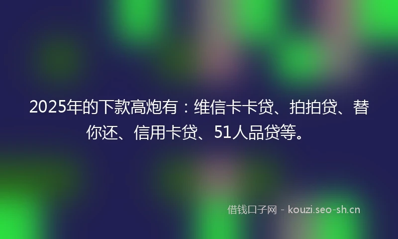 2025年的下款高炮有：维信卡卡贷、拍拍贷、替你还、信用卡贷、51人品贷等。