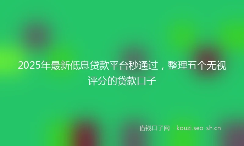 2025年最新低息贷款平台秒通过，整理五个无视评分的贷款口子