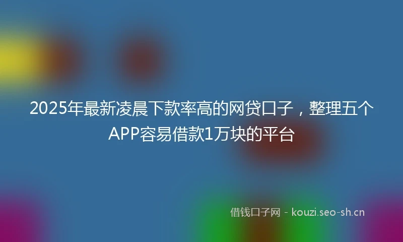 2025年最新凌晨下款率高的网贷口子，整理五个APP容易借款1万块的平台