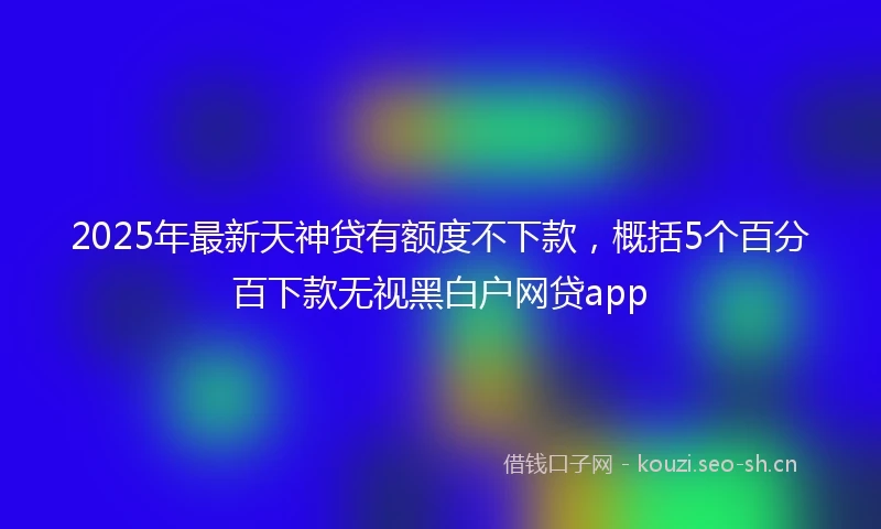 2025年最新天神贷有额度不下款，概括5个百分百下款无视黑白户网贷app