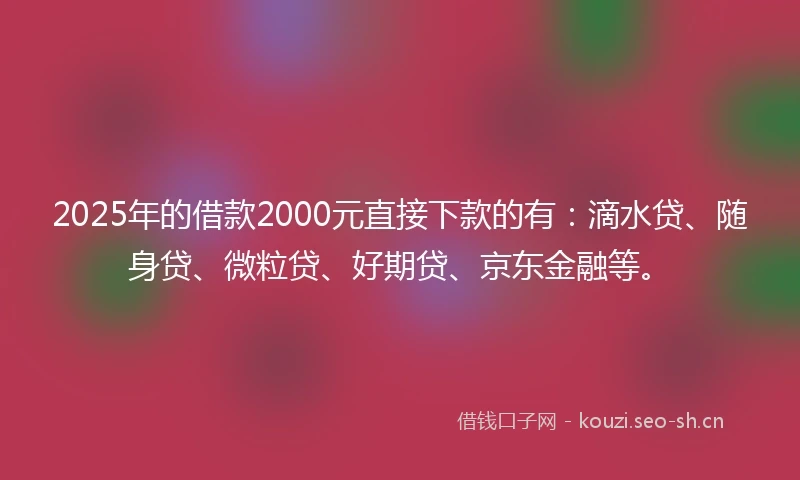2025年的借款2000元直接下款的有：滴水贷、随身贷、微粒贷、好期贷、京东金融等。