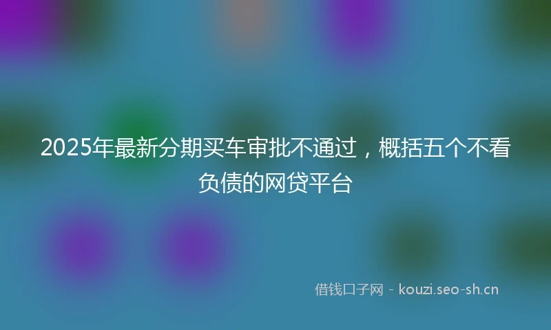 2025年最新分期买车审批不通过，概括五个不看负债的网贷平台