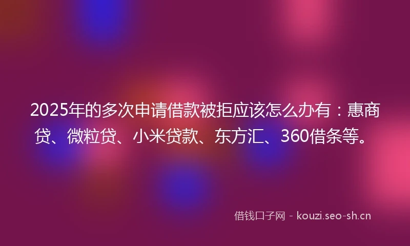 2025年的多次申请借款被拒应该怎么办有：惠商贷、微粒贷、小米贷款、东方汇、360借条等。