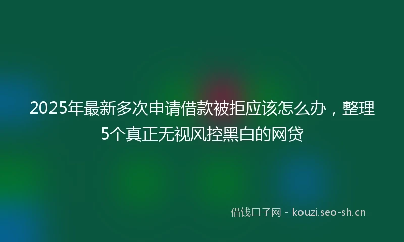 2025年最新多次申请借款被拒应该怎么办，整理5个真正无视风控黑白的网贷