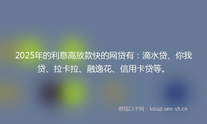 2025年的利息高放款快的网贷有：滴水贷、你我贷、拉卡拉、融逸花、信用卡贷等。