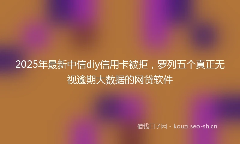 2025年最新中信diy信用卡被拒，罗列五个真正无视逾期大数据的网贷软件