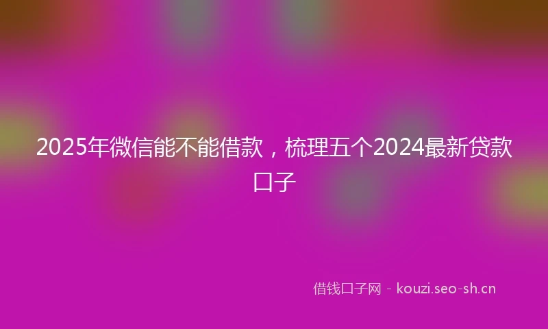 2025年微信能不能借款，梳理五个2024最新贷款口子