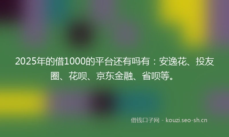 2025年的借1000的平台还有吗有：安逸花、投友圈、花呗、京东金融、省呗等。