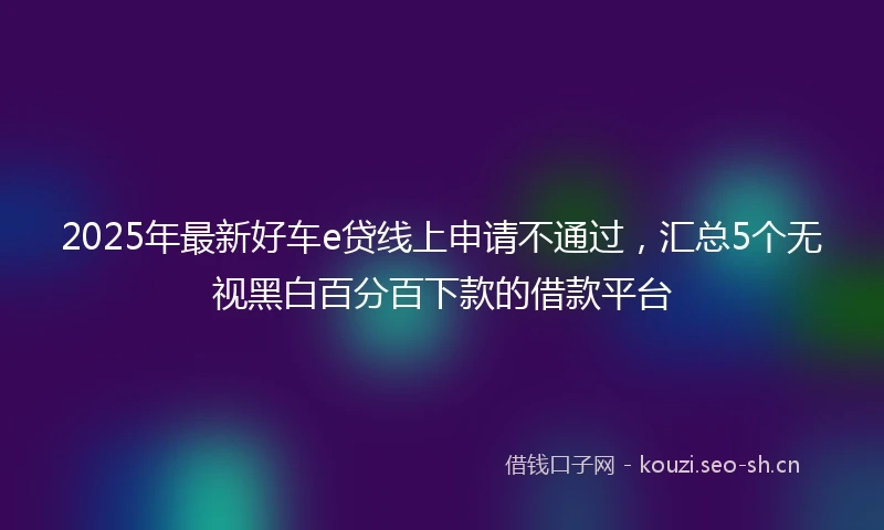 2025年最新好车e贷线上申请不通过，汇总5个无视黑白百分百下款的借款平台