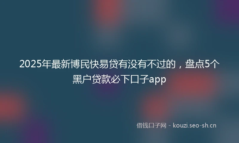 2025年最新博民快易贷有没有不过的，盘点5个黑户贷款必下口子app