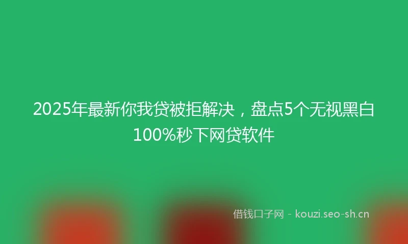 2025年最新你我贷被拒解决，盘点5个无视黑白100%秒下网贷软件
