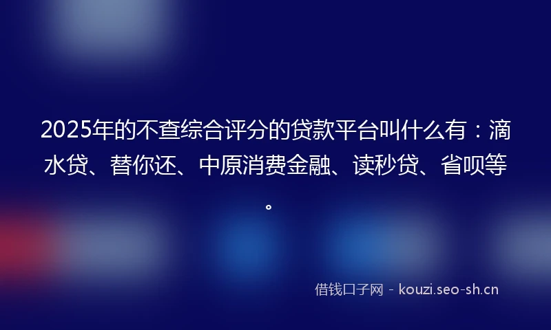 2025年的不查综合评分的贷款平台叫什么有：滴水贷、替你还、中原消费金融、读秒贷、省呗等。