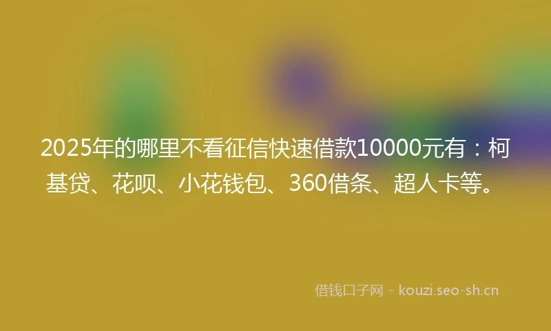 2025年的哪里不看征信快速借款10000元有：柯基贷、花呗、小花钱包、360借条、超人卡等。