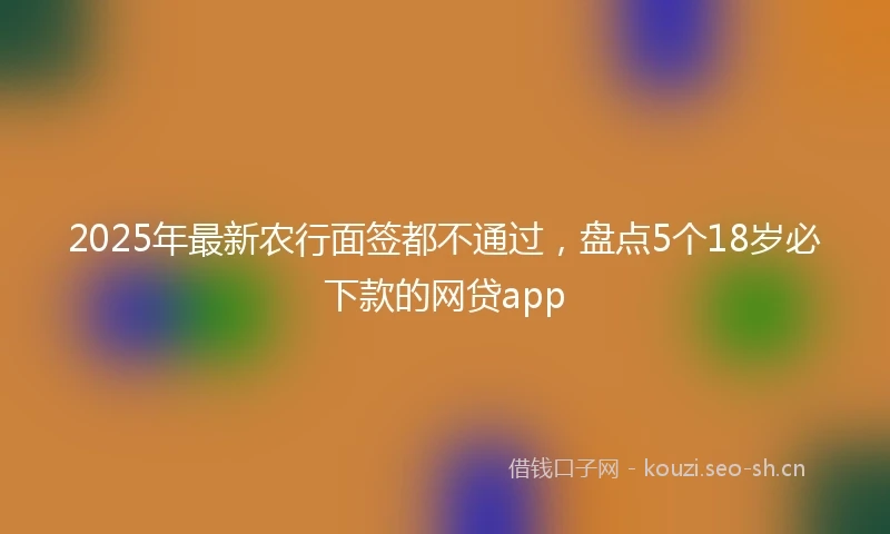 2025年最新农行面签都不通过，盘点5个18岁必下款的网贷app