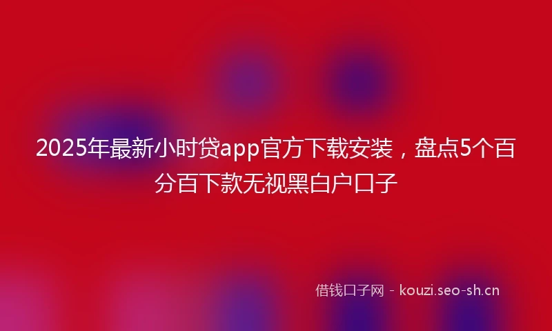 2025年最新小时贷app官方下载安装，盘点5个百分百下款无视黑白户口子