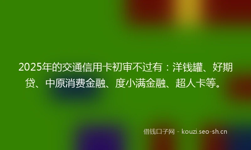 2025年的交通信用卡初审不过有：洋钱罐、好期贷、中原消费金融、度小满金融、超人卡等。