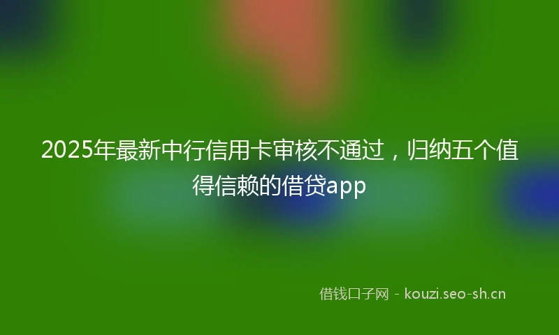 2025年最新中行信用卡审核不通过，归纳五个值得信赖的借贷app