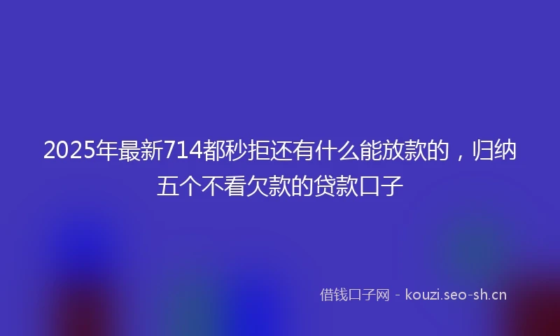 2025年最新714都秒拒还有什么能放款的，归纳五个不看欠款的贷款口子