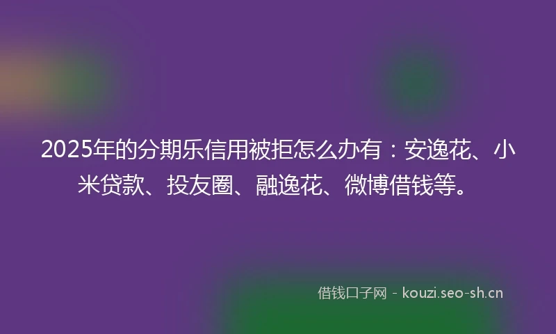 2025年的分期乐信用被拒怎么办有：安逸花、小米贷款、投友圈、融逸花、微博借钱等。