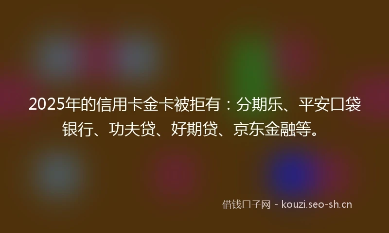 2025年的信用卡金卡被拒有：分期乐、平安口袋银行、功夫贷、好期贷、京东金融等。