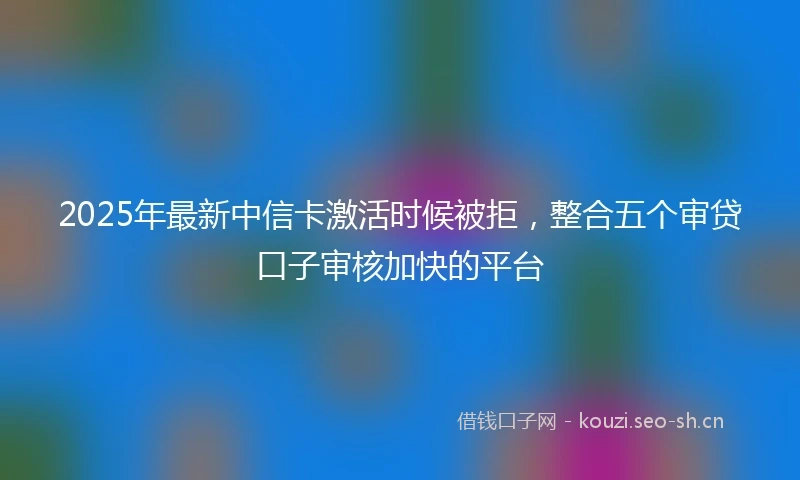 2025年最新中信卡激活时候被拒，整合五个审贷口子审核加快的平台