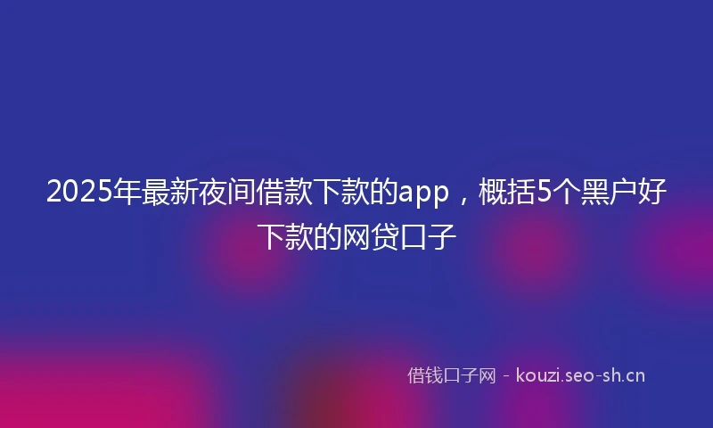 2025年最新夜间借款下款的app，概括5个黑户好下款的网贷口子