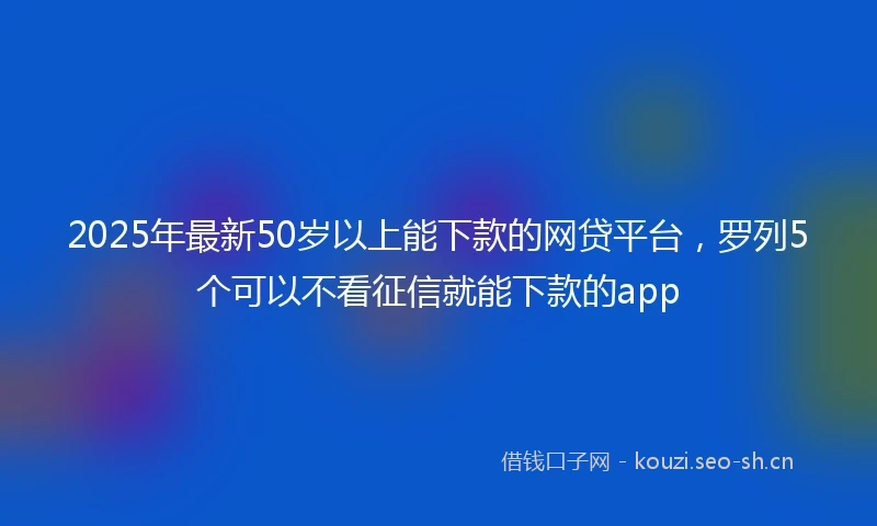 2025年最新50岁以上能下款的网贷平台，罗列5个可以不看征信就能下款的app