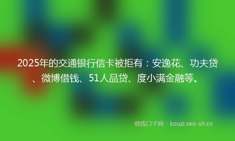 2025年的交通银行信卡被拒有：安逸花、功夫贷、微博借钱、51人品贷、度小满金融等。