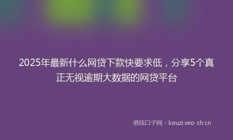 2025年最新什么网贷下款快要求低，分享5个真正无视逾期大数据的网贷平台