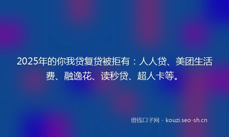 2025年的你我贷复贷被拒有：人人贷、美团生活费、融逸花、读秒贷、超人卡等。