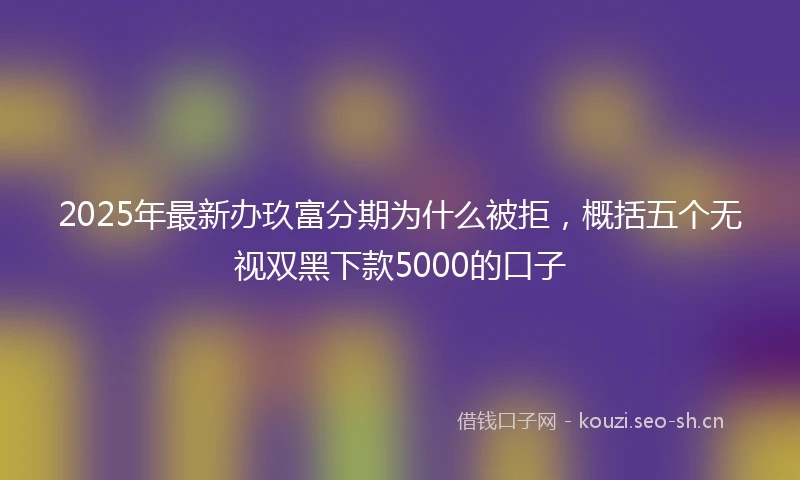 2025年最新办玖富分期为什么被拒，概括五个无视双黑下款5000的口子