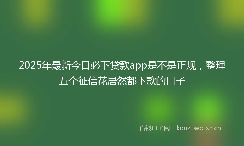 2025年最新今日必下贷款app是不是正规，整理五个征信花居然都下款的口子